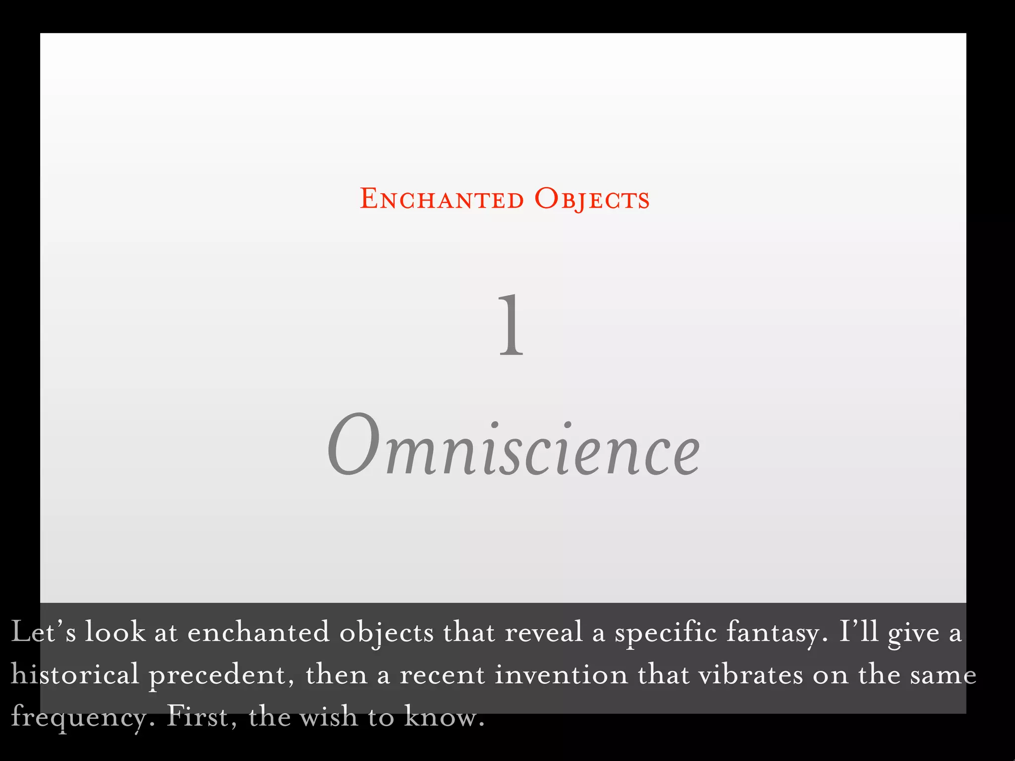 Enchanted Objects



                           1
                        Omniscience
Let’s look at enchanted objects that reveal a specific fantasy. I’ll give a
historical precedent, then a recent invention that vibrates on the same
frequency. First, the wish to know.
 