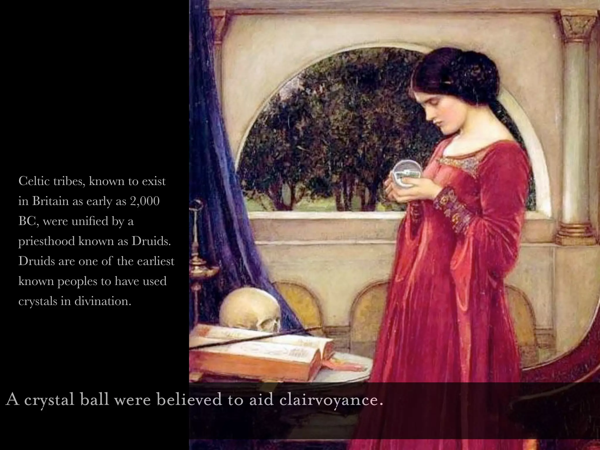 Celtic tribes, known to exist
 in Britain as early as 2,000
 BC, were uniﬁed by a
 priesthood known as Druids.
 Druids are one of the earliest
 known peoples to have used
 crystals in divination.




A crystal ball were believed to aid clairvoyance.
 