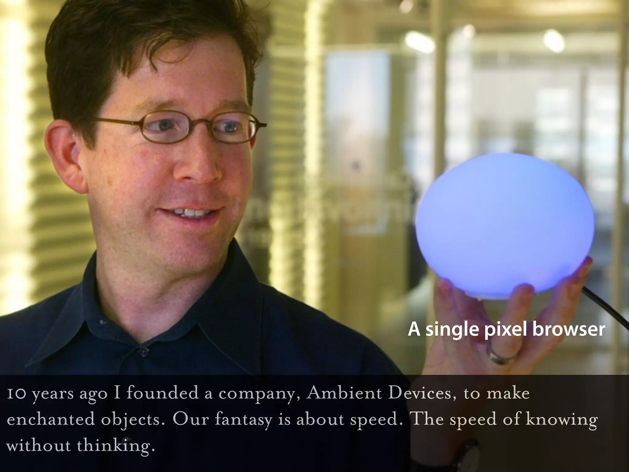 A single pixel browser

10 years ago I founded a company, Ambient Devices, to make
enchanted objects. Our fantasy is about speed. The speed of knowing
without thinking.
 