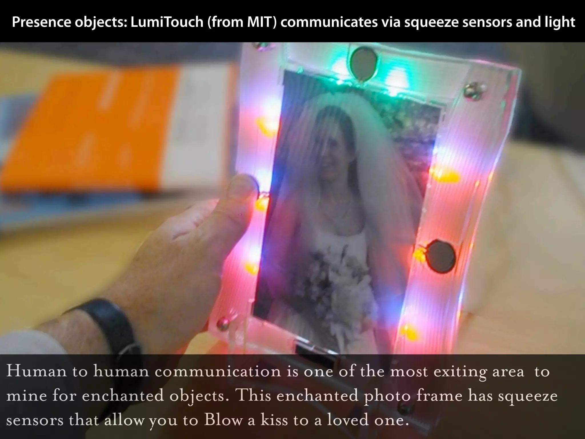 Presence objects: LumiTouch (from MIT) communicates via squeeze sensors and light




Human to human communication is one of the most exiting area to
mine for enchanted objects. This enchanted photo frame has squeeze
sensors that allow you to Blow a kiss to a loved one.
 