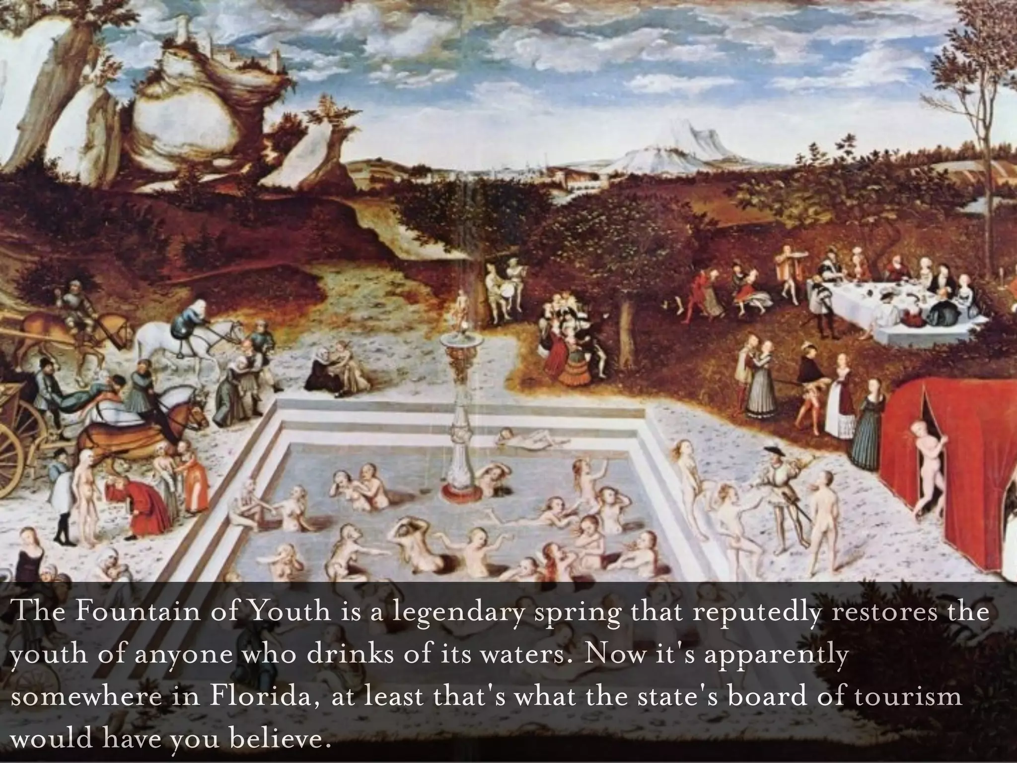 Fountain of Youth

The Fountain of Youth is a legendary spring that reputedly restores the
youth of anyone who drinks of its waters. Now it's apparently
somewhere in Florida, at least that's what the state's board of tourism
would have you believe.
 