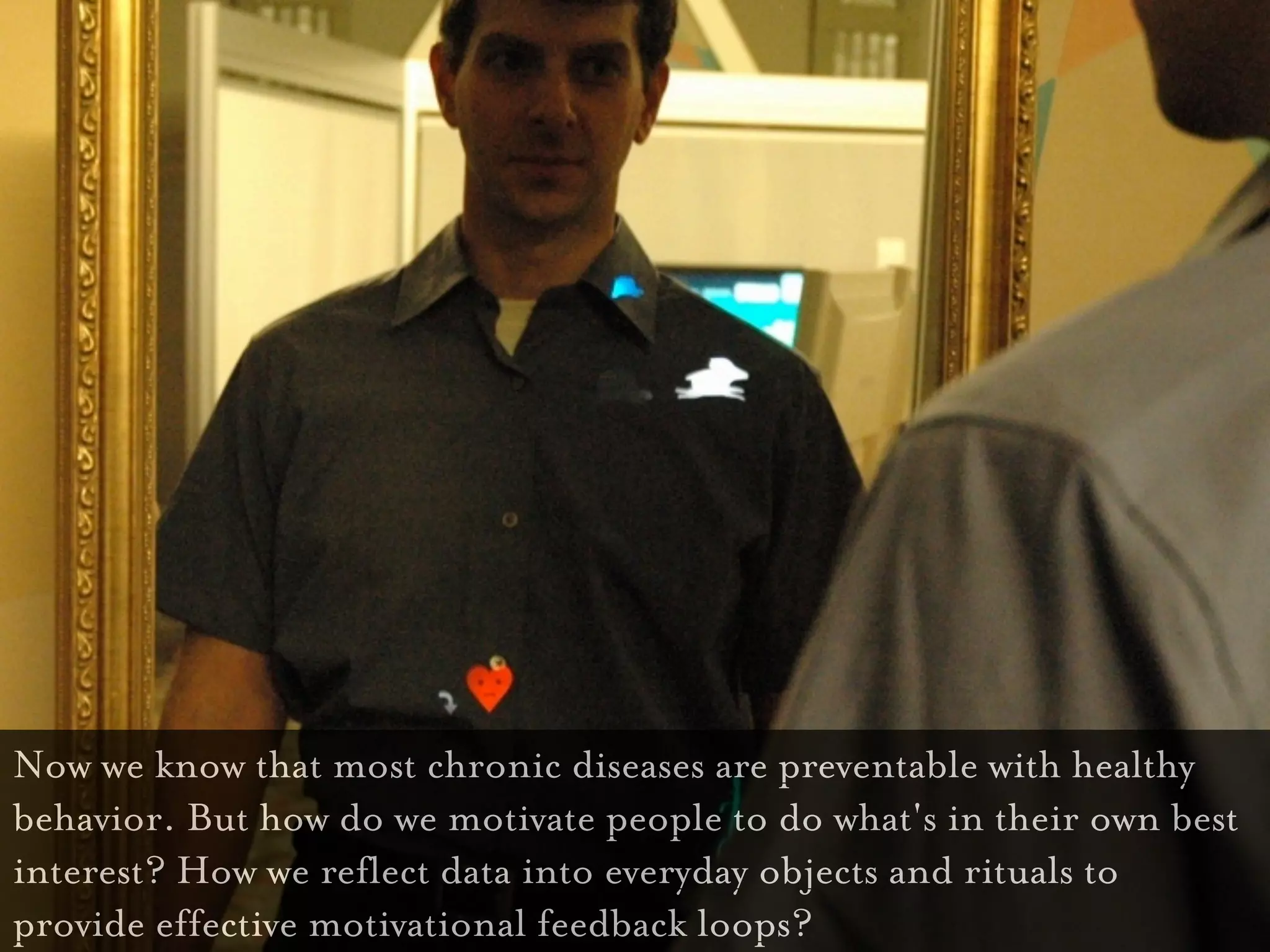 Now we know that most chronic diseases are preventable with healthy
behavior. But how do we motivate people to do what's in their own best
interest? How we reflect data into everyday objects and rituals to
provide effective motivational feedback loops?
 