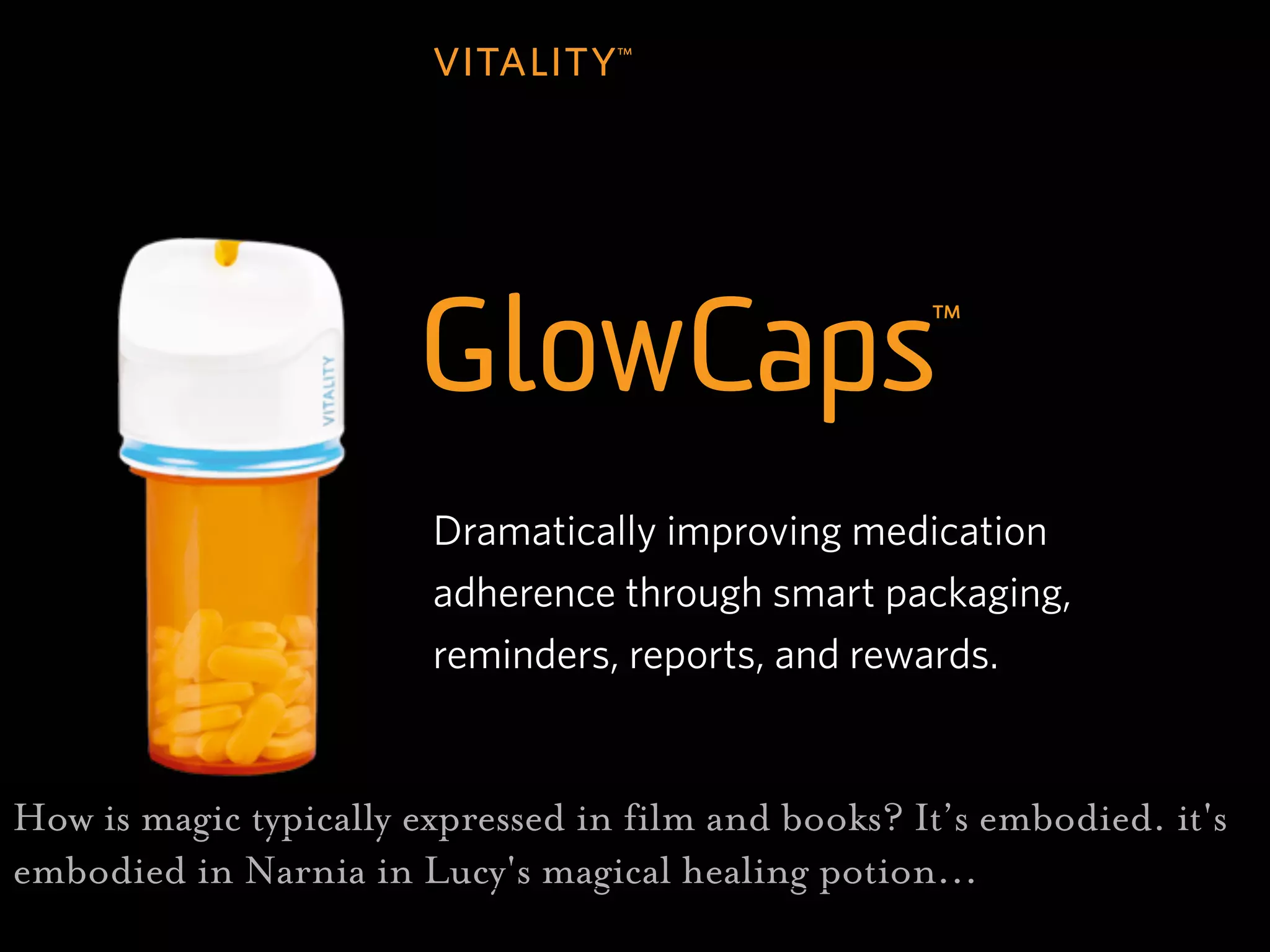 z




                        Dramatically improving medication
                        adherence through smart packaging,
                        reminders, reports, and rewards.


How is magic typically expressed in film and books? It’s embodied. it's
embodied in Narnia in Lucy's magical healing potion...
 