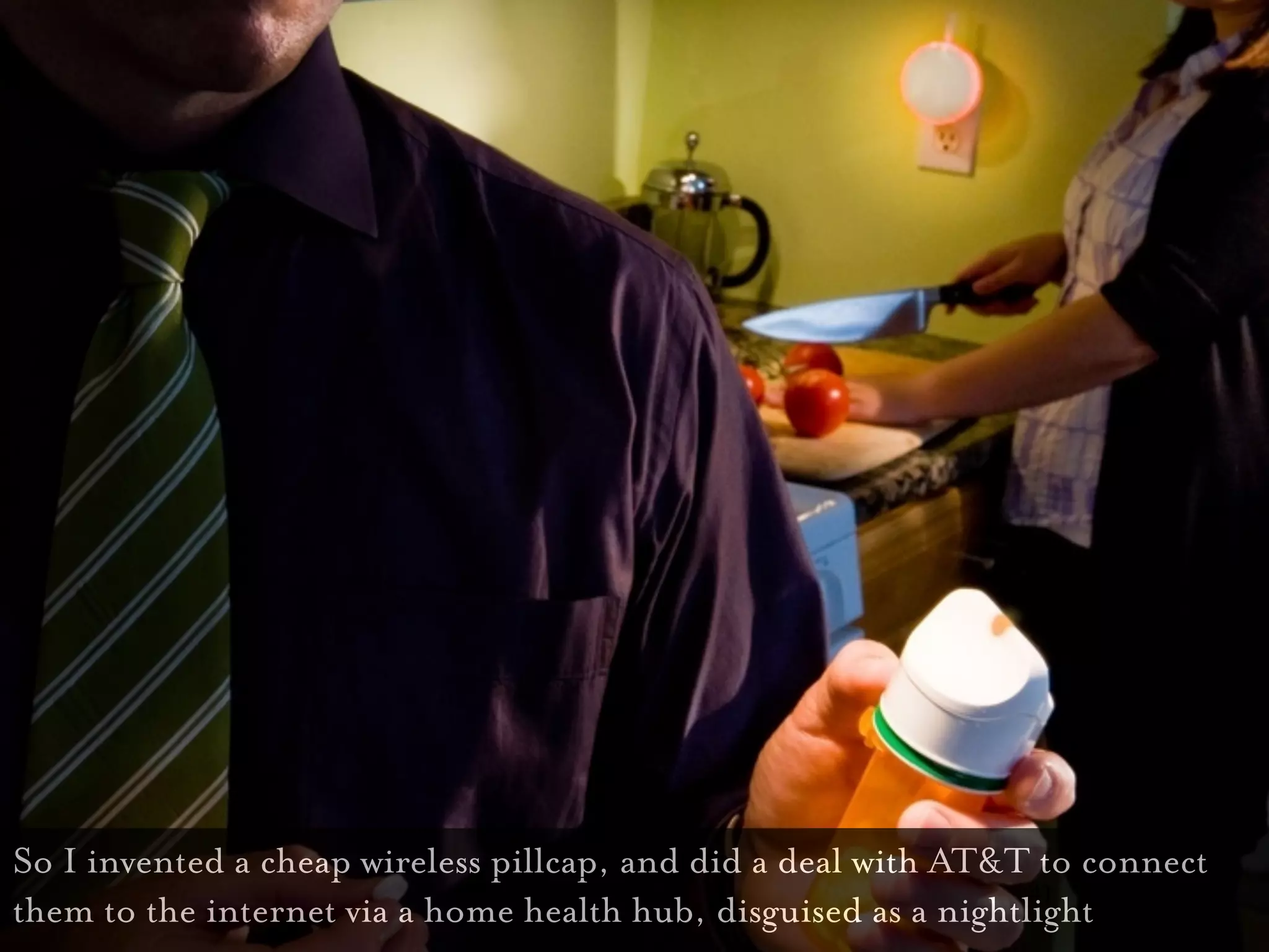 So I invented a cheap wireless pillcap, and did a deal with AT&T to connect
                                                                 41
them to the internet via a home health hub, disguised as a nightlight
 