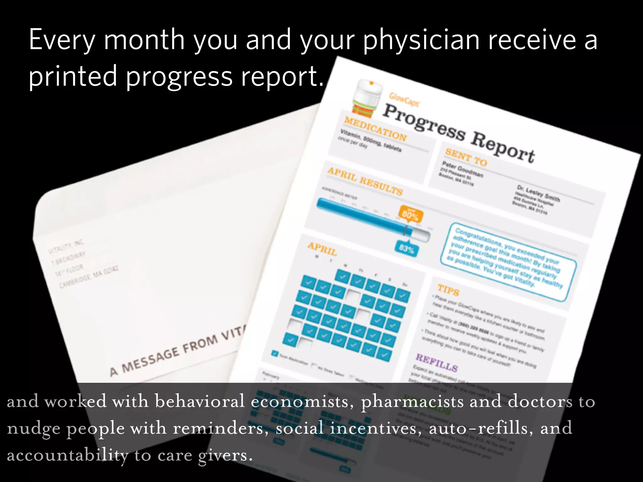 Every month you and your physician receive a
  printed progress report.




and worked with behavioral economists, pharmacists and doctors to
nudge people with reminders, social incentives, auto-refills, and
accountability to care givers.
 