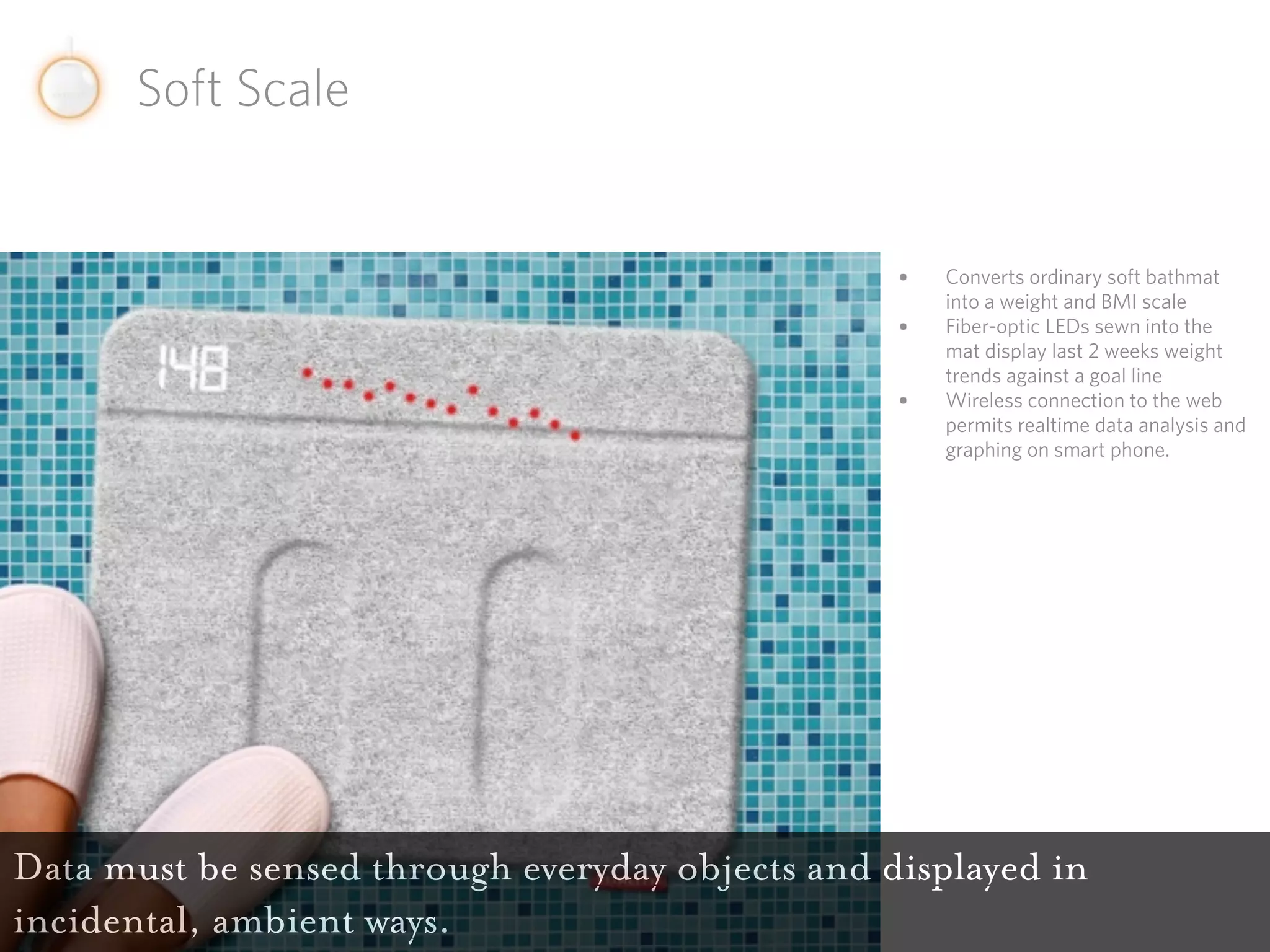 Soft Scale


                                                  •   Converts ordinary soft bathmat
                                                      into a weight and BMI scale
                                                  •   Fiber-optic LEDs sewn into the
                                                      mat display last 2 weeks weight
                                                      trends against a goal line
                                                  •   Wireless connection to the web
                                                      permits realtime data analysis and
                                                      graphing on smart phone.




Data must be sensed through everyday objects and displayed in
incidental, ambient ways.
 