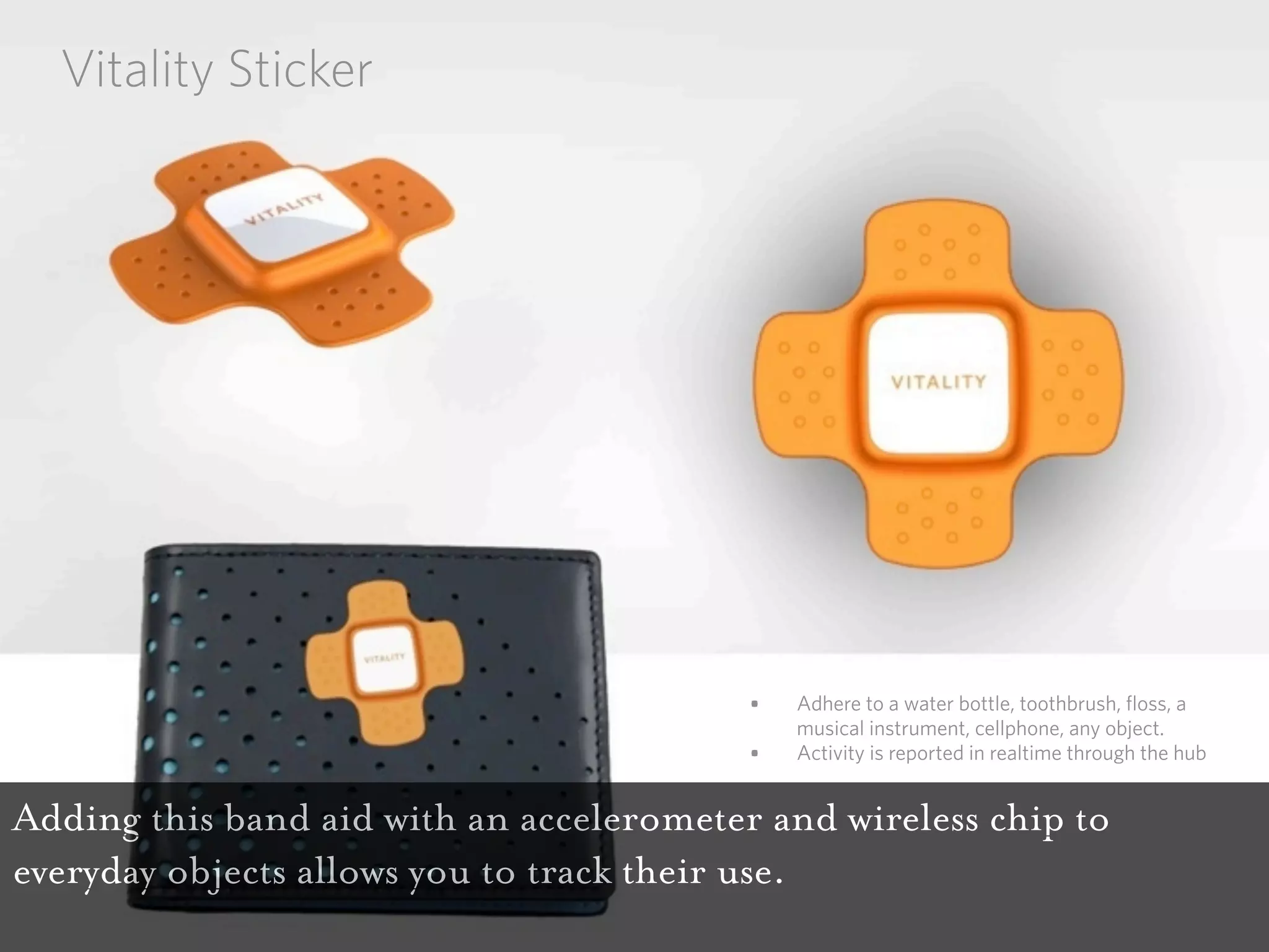 Vitality Sticker




                                          •   Adhere to a water bottle, toothbrush, floss, a
                                              musical instrument, cellphone, any object.
                                          •   Activity is reported in realtime through the hub


Adding this band aid with an accelerometer and wireless chip to
everyday objects allows you to track their use.
 