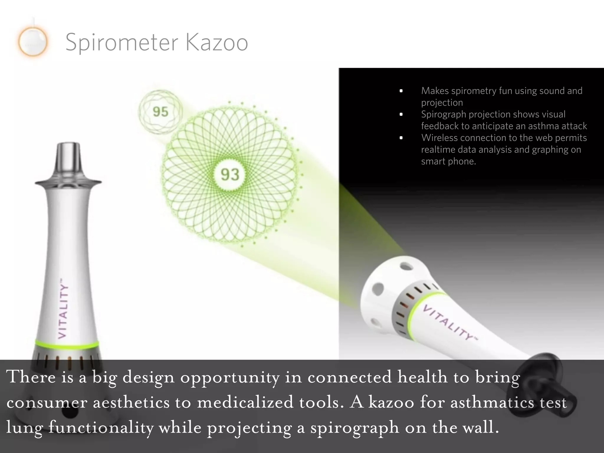 Spirometer Kazoo
                                                •   Makes spirometry fun using sound and
                                                    projection
                                                •   Spirograph projection shows visual
                                                    feedback to anticipate an asthma attack
                                                •   Wireless connection to the web permits
                                                    realtime data analysis and graphing on
                                                    smart phone.




There is a big design opportunity in connected health to bring
consumer aesthetics to medicalized tools. A kazoo for asthmatics test
lung functionality while projecting a spirograph on the wall.
 