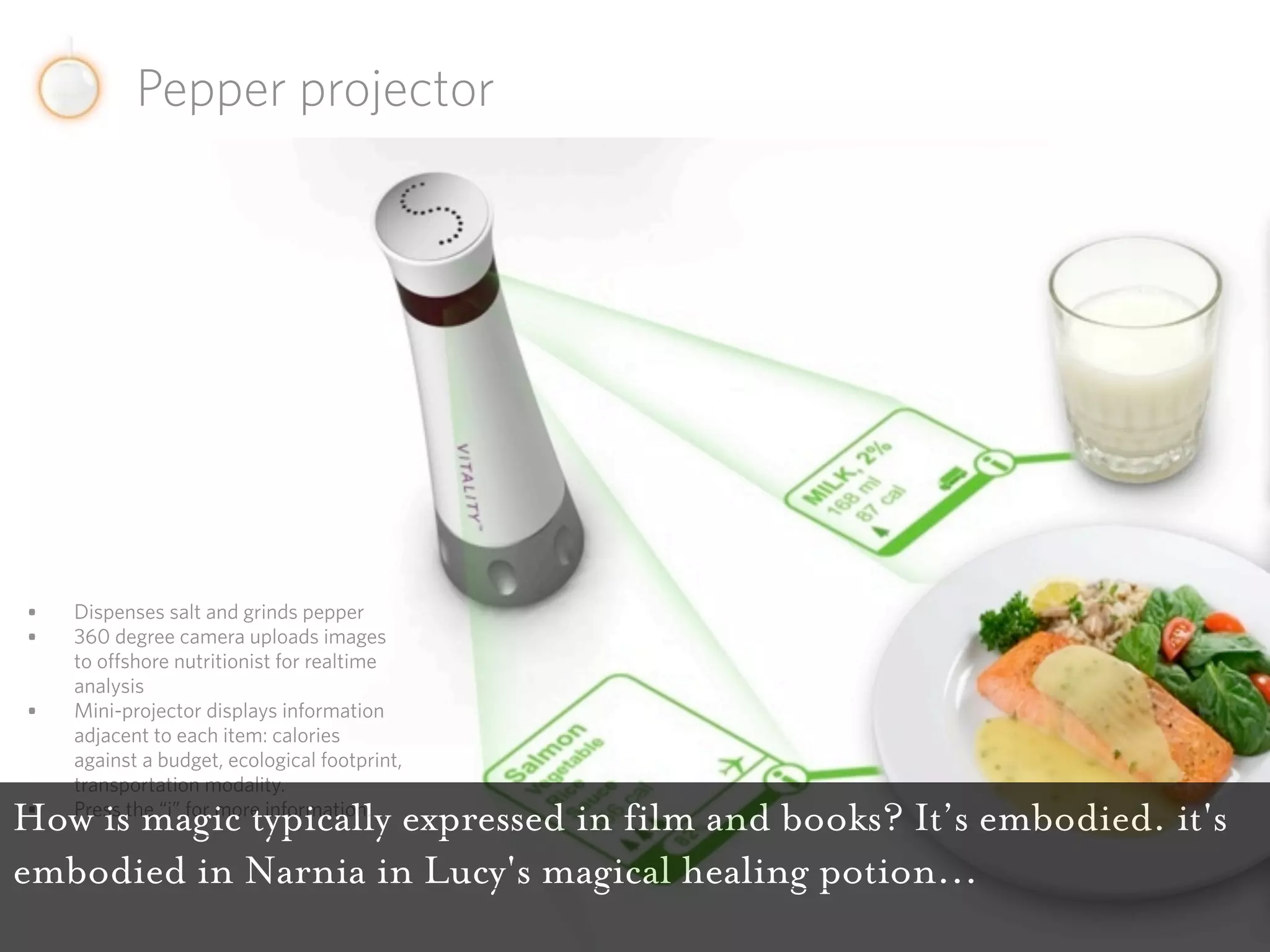 Pepper projector




•   Dispenses salt and grinds pepper
•   360 degree camera uploads images
    to offshore nutritionist for realtime
    analysis
•   Mini-projector displays information
    adjacent to each item: calories
    against a budget, ecological footprint,
    transportation modality.
 •
How is magic typically expressed in film and books? It’s embodied. it's
    Press the “i” for more information.


embodied in Narnia in Lucy's magical healing potion...
 