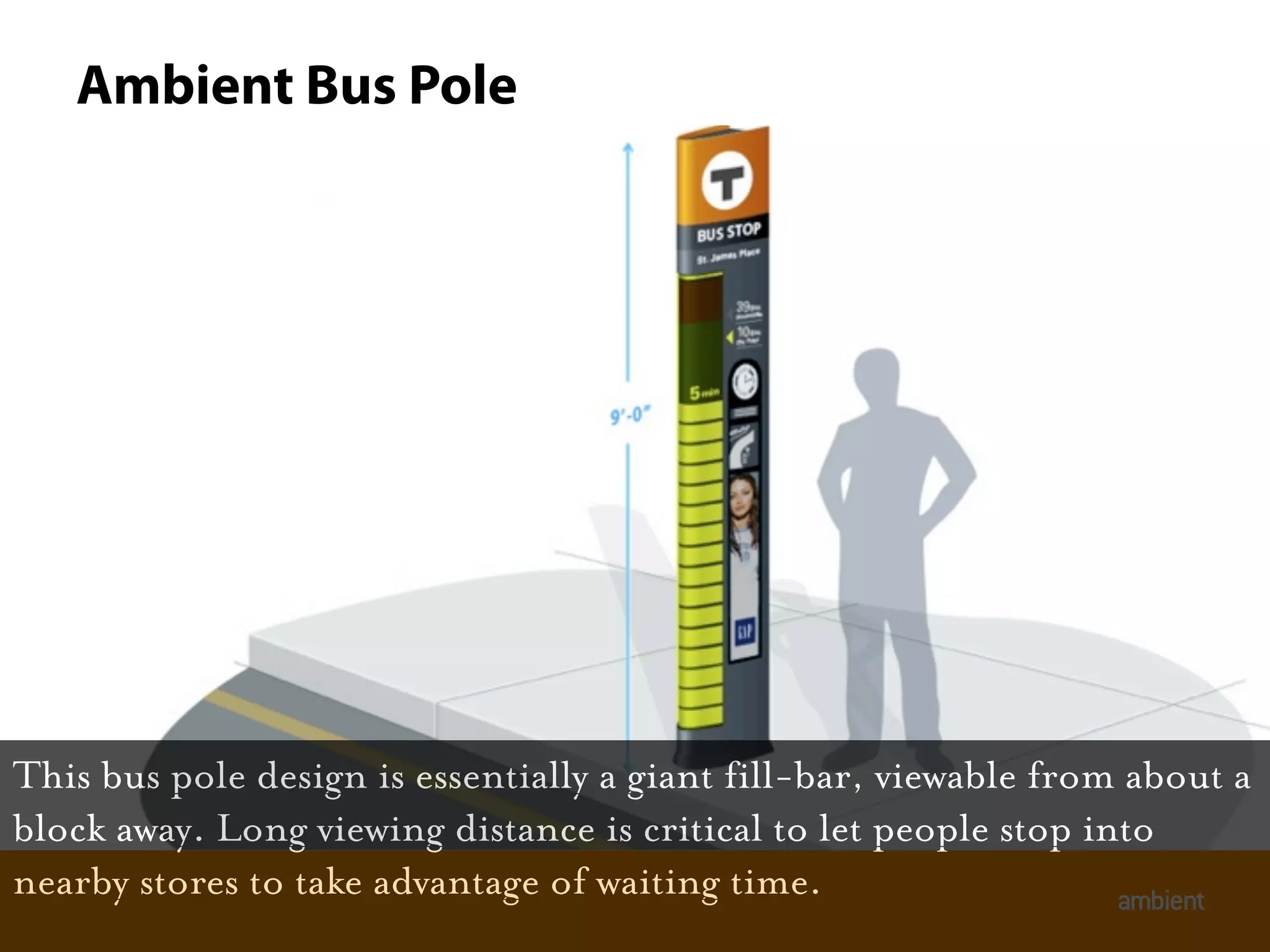 Ambient Bus Pole




This bus pole design is essentially a giant fill-bar, viewable from about a
block away. Long viewing distance is critical to let people stop into
nearby stores to take advantage of waiting time.                   ambient
 