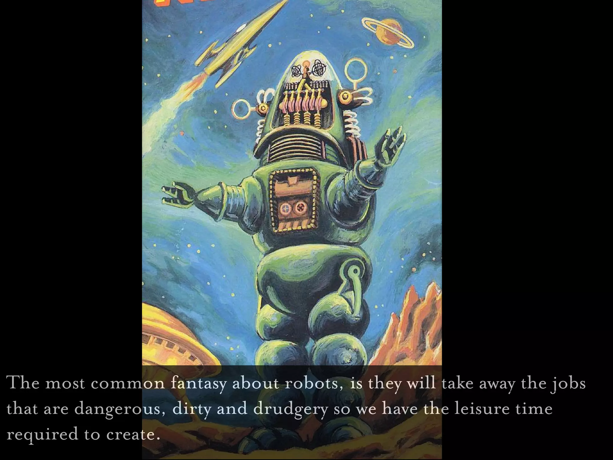 The most common fantasy about robots, is they will take away the jobs
that are dangerous, dirty and drudgery so we have the leisure time
required to create.
 