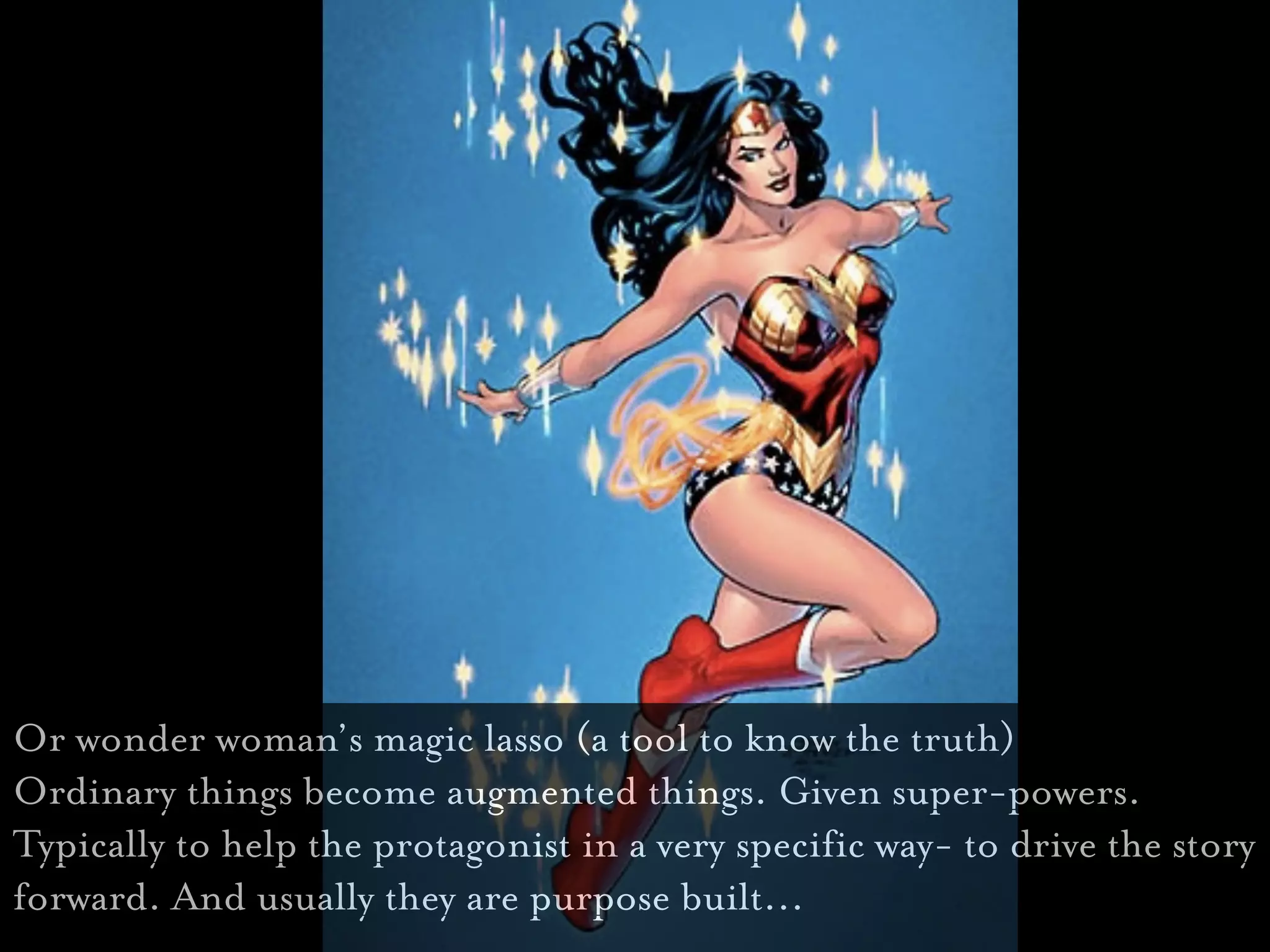 Or wonder woman’s magic lasso (a tool to know the truth)
Ordinary things become augmented things. Given super-powers.
Typically to help the protagonist in a very specific way- to drive the story
forward. And usually they are purpose built...
 