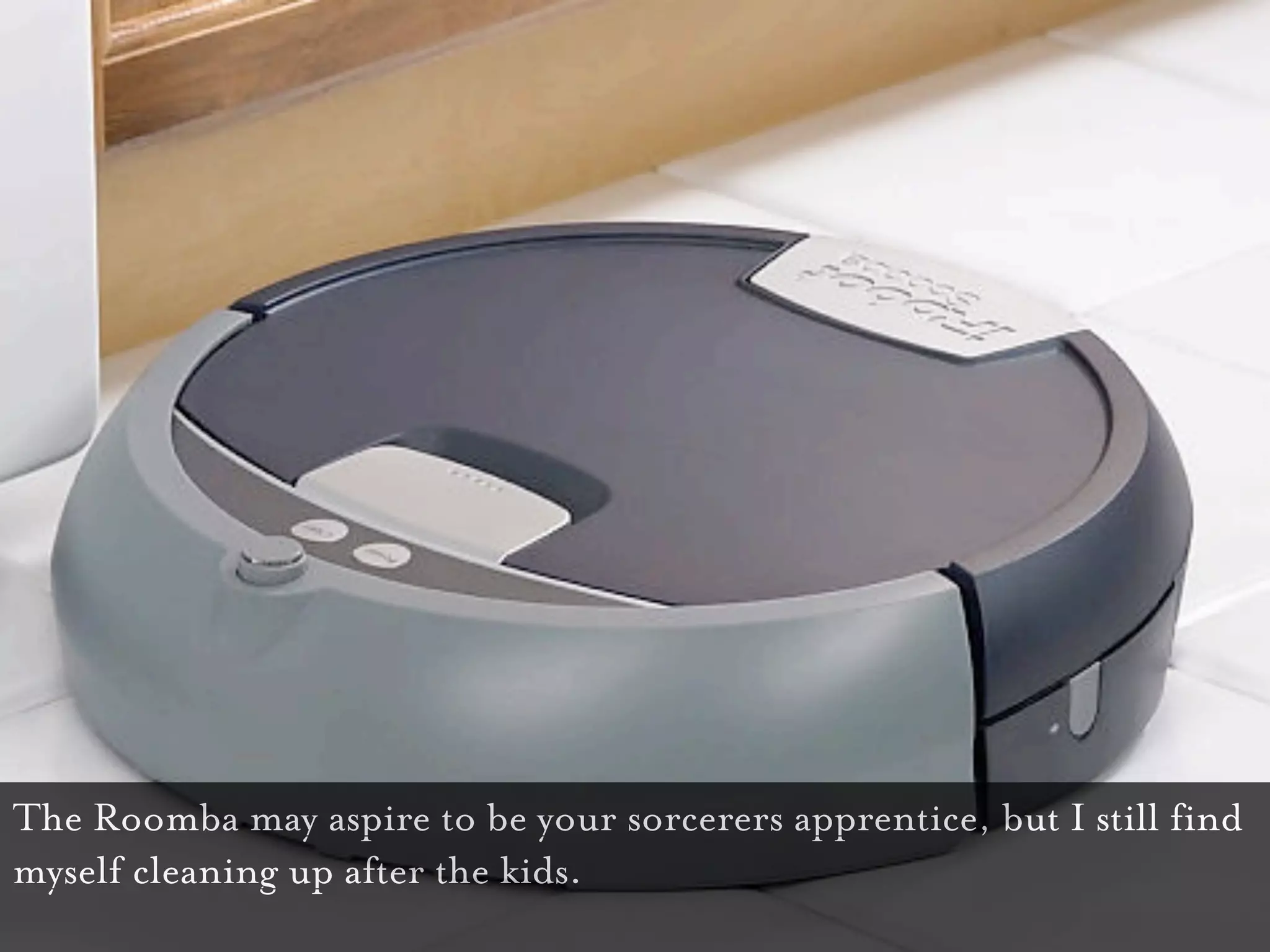 The Roomba may aspire to be your sorcerers apprentice, but I still find
myself cleaning up after the kids.
 