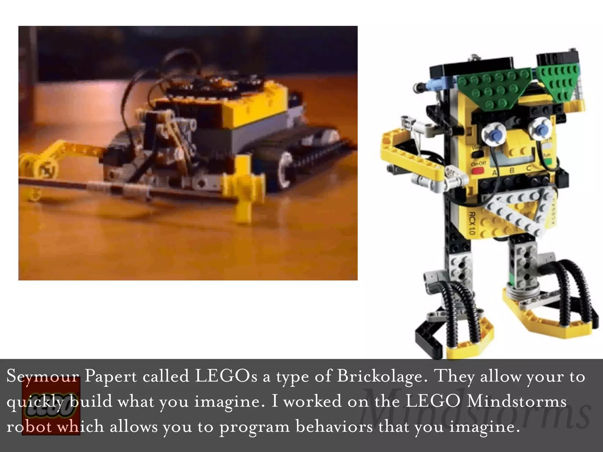 Seymour Papert called LEGOs a type of Brickolage. They allow your to

                                        Mindstorms
quickly build what you imagine. I worked on the LEGO Mindstorms
robot which allows you to program behaviors that you imagine.
 
