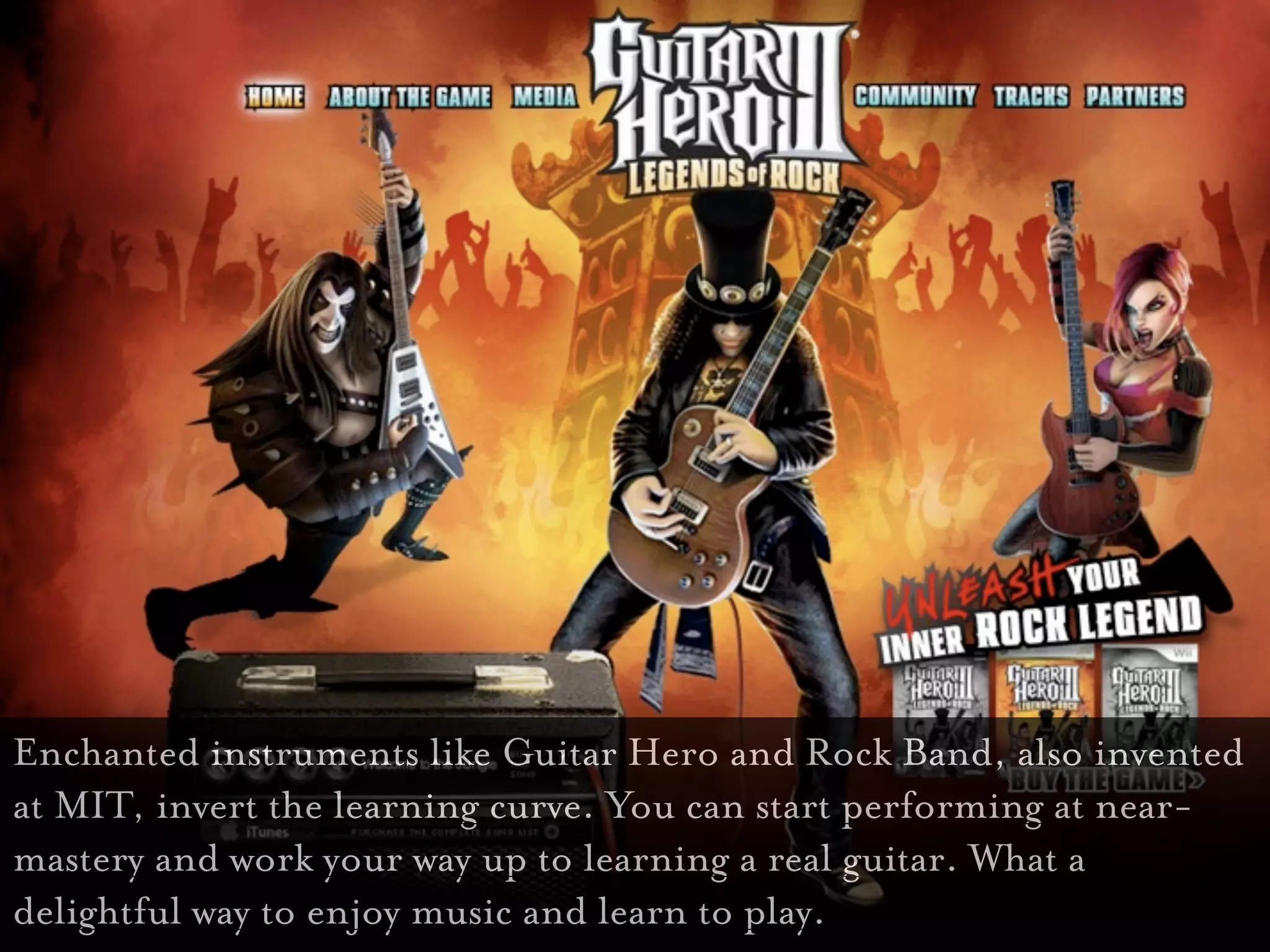 Guitar Hero

Enchanted instruments like Guitar Hero and Rock Band, also invented
at MIT, invert the learning curve. You can start performing at near-
mastery and work your way up to learning a real guitar. What a
delightful way to enjoy music and learn to play.
 