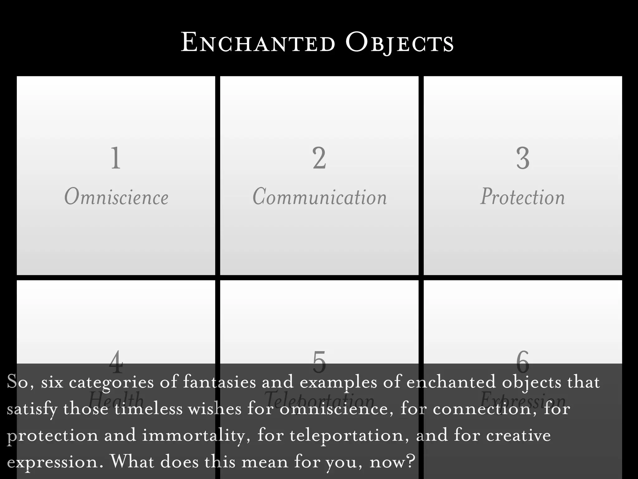 Enchanted Objects


           1                       2                       3
      Omniscience           Communication              Protection




             4 of fantasies and examples of enchanted objects that
So, six categories
                                 5                     6
           Health               Teleportation          Expression
satisfy those timeless wishes for omniscience, for connection, for
protection and immortality, for teleportation, and for creative
expression. What does this mean for you, now?
 