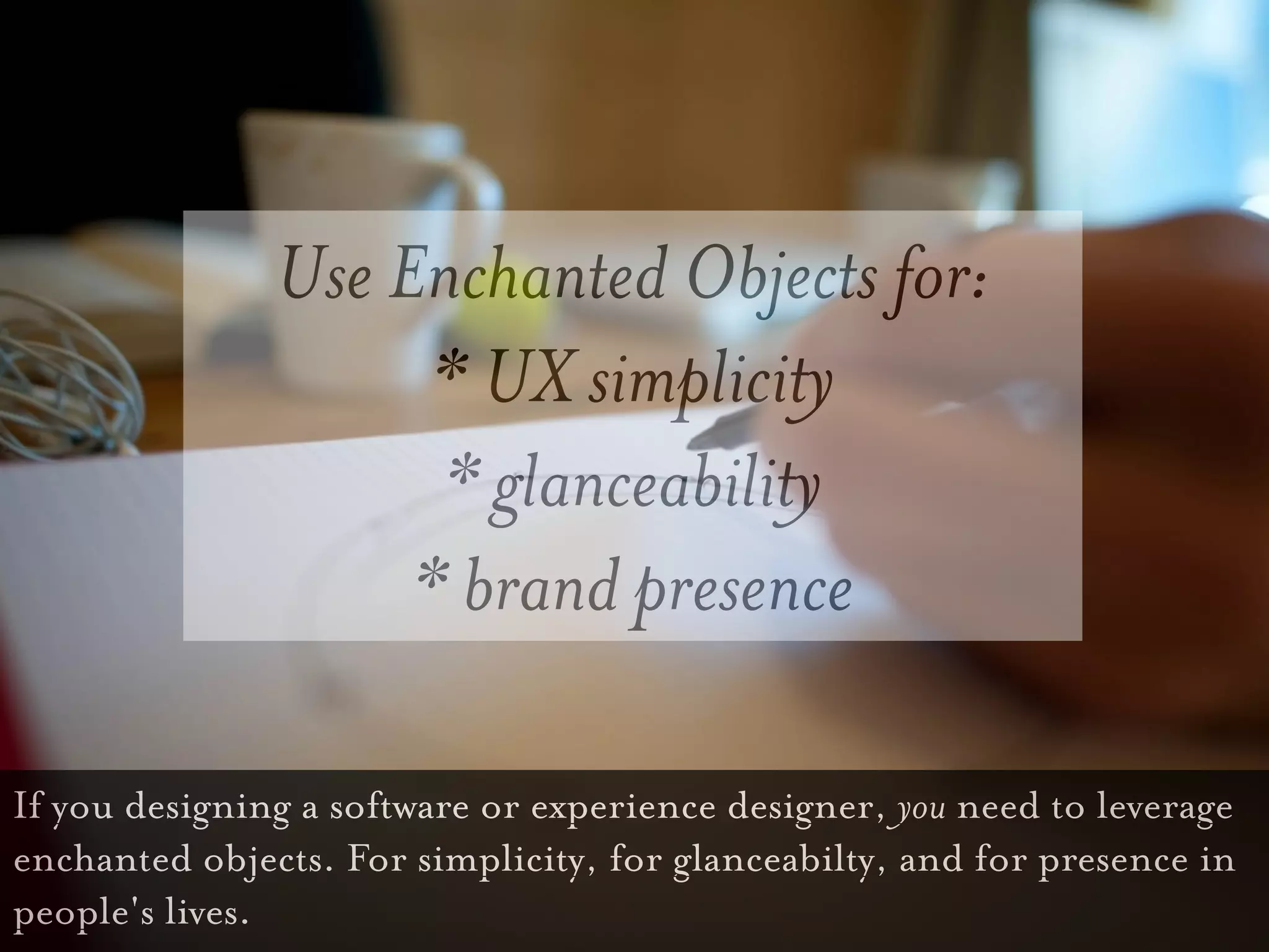 Use Enchanted Objects for:
                     * UX simplicity
                     * glanceability
                    * brand presence

If you designing a software or experience designer, you need to leverage
enchanted objects. For simplicity, for glanceabilty, and for presence in
people's lives.
 