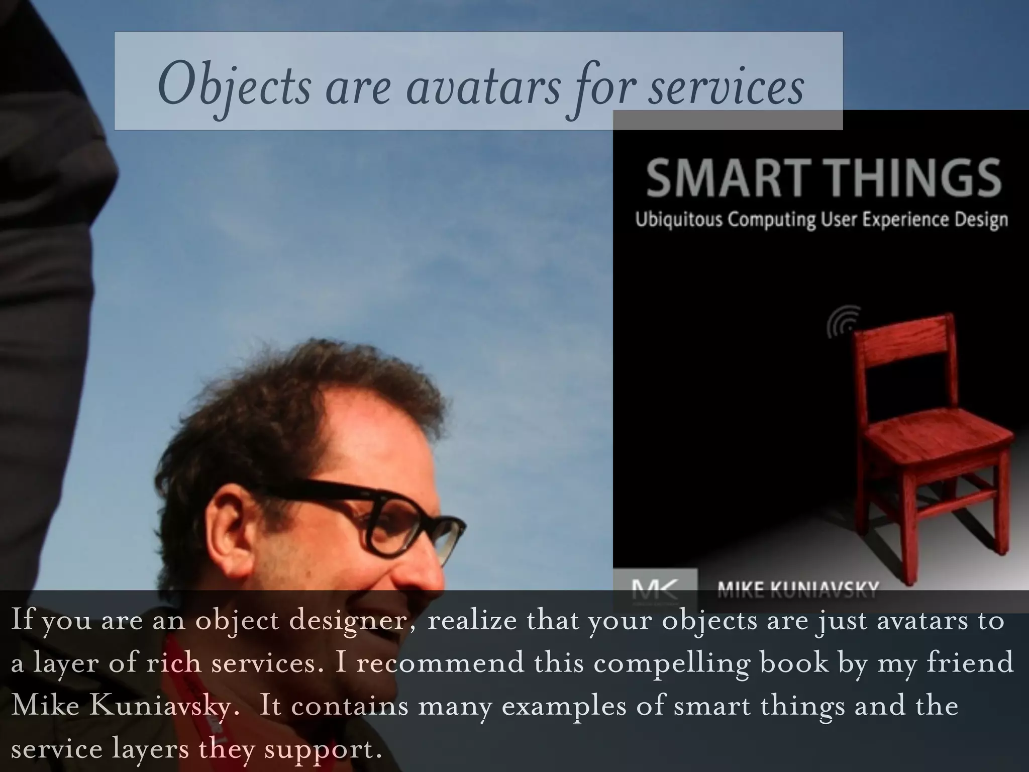 Objects are avatars for services




If you are an object designer, realize that your objects are just avatars to
a layer of rich services. I recommend this compelling book by my friend
Mike Kuniavsky. It contains many examples of smart things and the
service layers they support.
 
