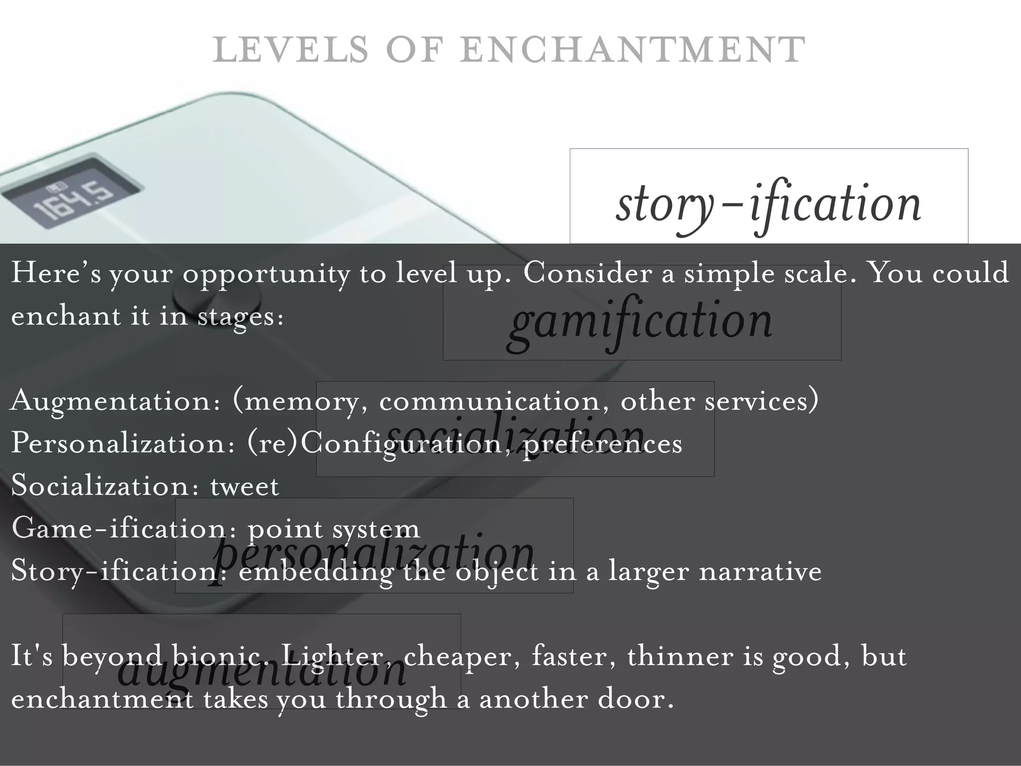 levels of enchantment

                                            story-ification
Here’s your opportunity to level up. Consider a simple scale. You could
enchant it in stages:               gamification
Augmentation: (memory, communication, other services)
                           socialization
Personalization: (re)Configuration, preferences
Socialization: tweet
Game-ification: point system
              personalization
Story-ification: embedding the object in a larger narrative

       augmentation
It's beyond bionic. Lighter, cheaper, faster, thinner is good, but
enchantment takes you through a another door.
 
