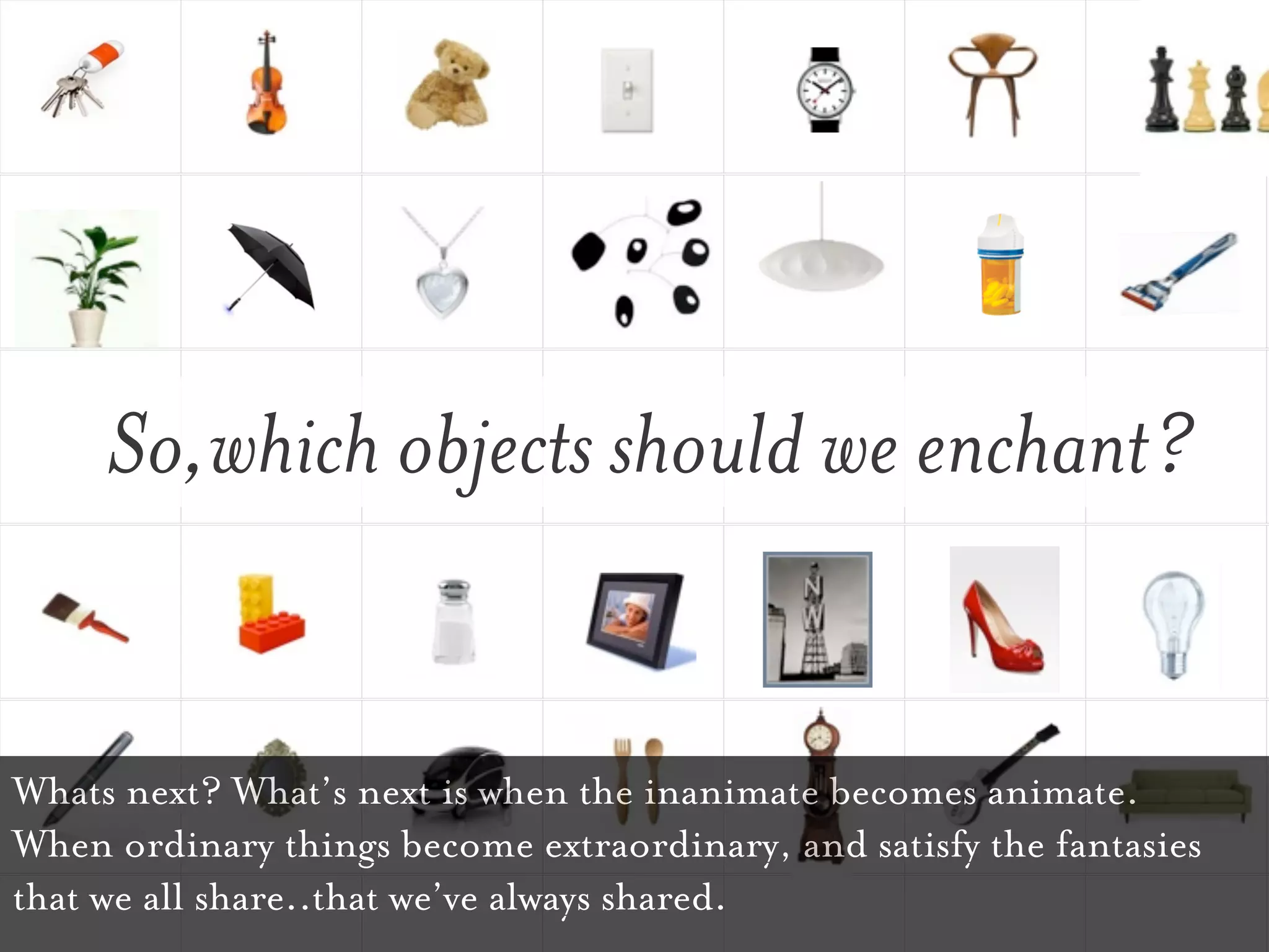 So,which objects should we enchant?


Whats next? What’s next is when the inanimate becomes animate.
When ordinary things become extraordinary, and satisfy the fantasies
that we all share..that we’ve always shared.
 
