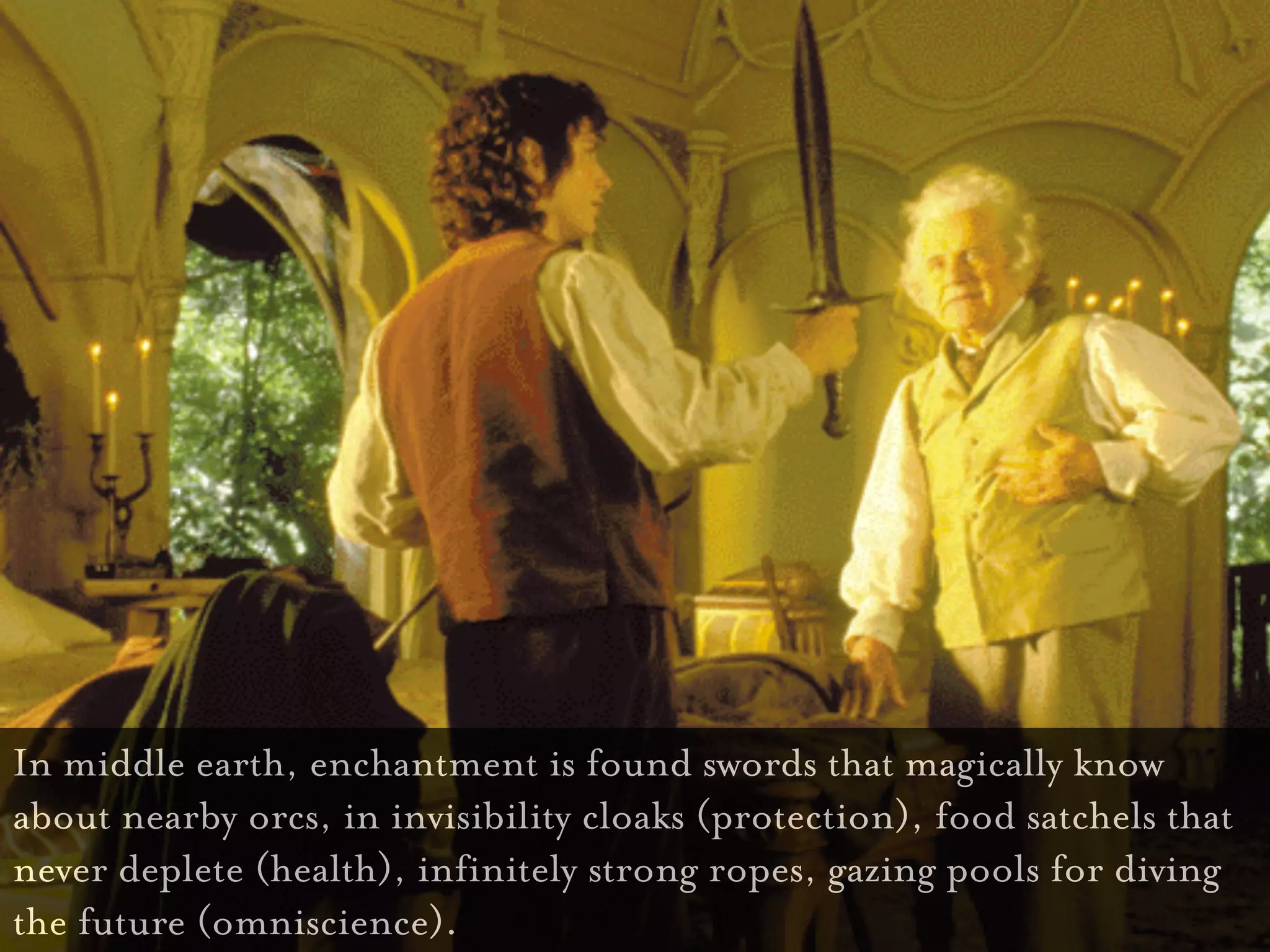 In middle earth, enchantment is found swords that magically know
about nearby orcs, in invisibility cloaks (protection), food satchels that
never deplete (health), infinitely strong ropes, gazing pools for diving
the future (omniscience).
 