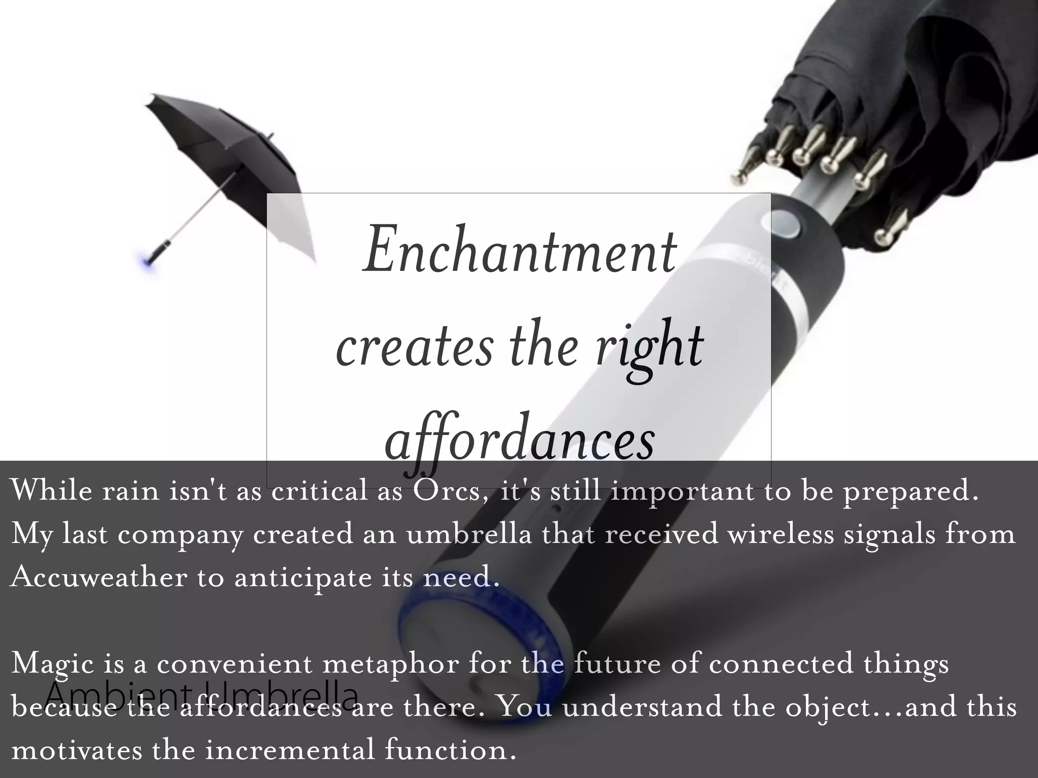 Enchantment
                       creates the right
                         affordances
While rain isn't as critical as Orcs, it's still important to be prepared.
My last company created an umbrella that received wireless signals from
Accuweather to anticipate its need.

Magic is a convenient metaphor for the future of connected things
  Ambient Umbrella
because the affordances are there. You understand the object...and this
motivates the incremental function.
 