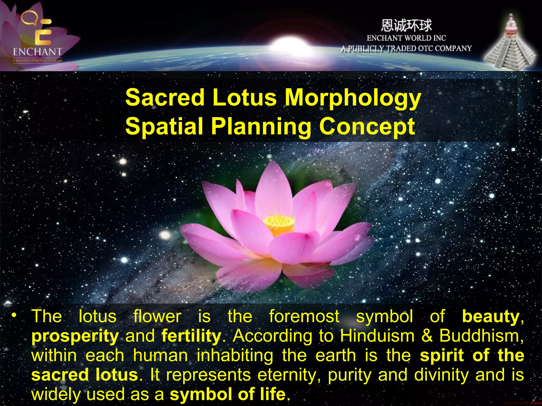 Sacred Lotus Morphology
Spatial Planning Concept

• The lotus flower is the foremost symbol of beauty,
prosperity and fertility. According to Hinduism & Buddhism,
within each human inhabiting the earth is the spirit of the
sacred lotus. It represents eternity, purity and divinity and is
widely used as a symbol of life.

 