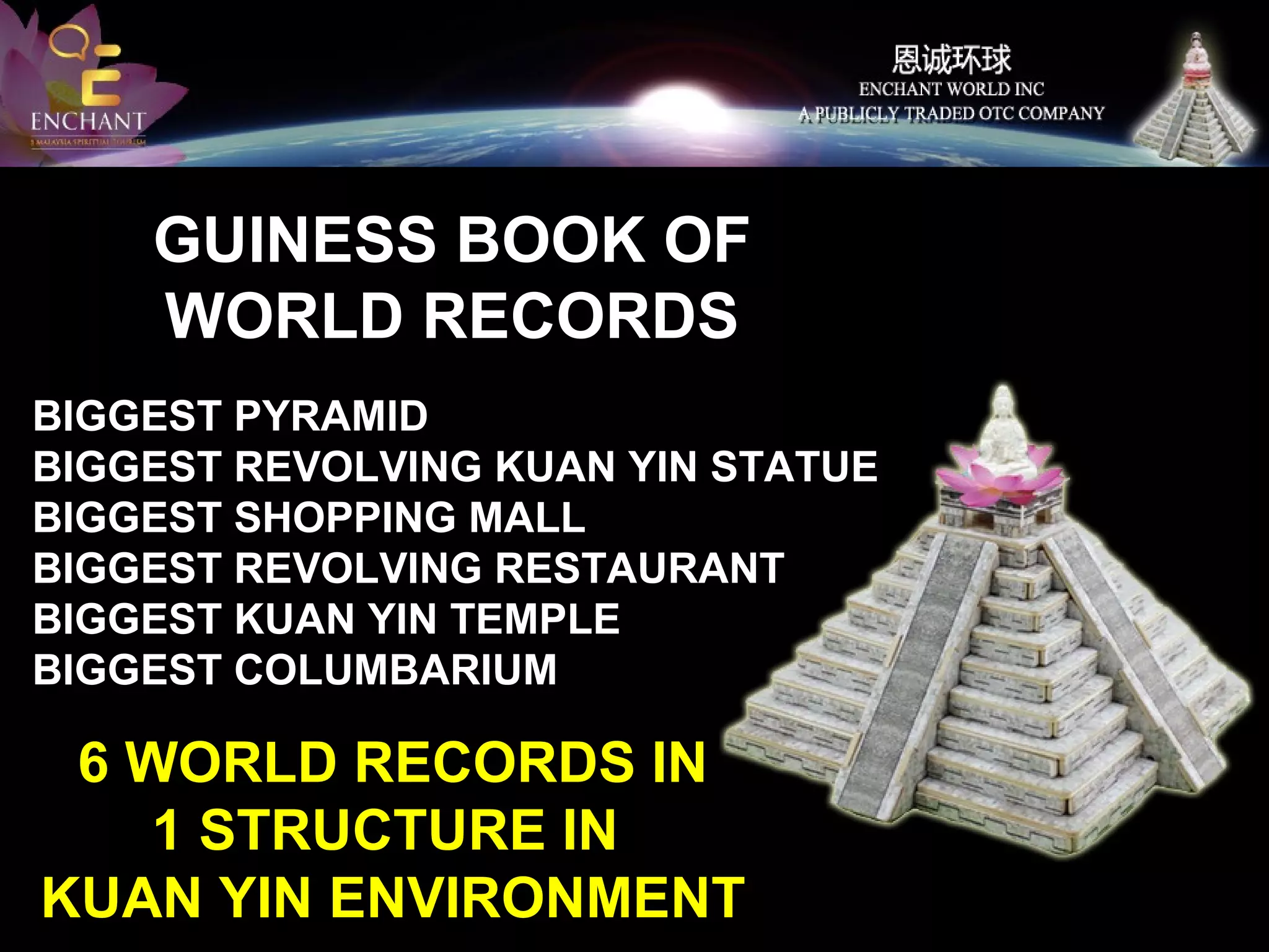 GUINESS BOOK OF
WORLD RECORDS
BIGGEST PYRAMID
BIGGEST REVOLVING KUAN YIN STATUE
BIGGEST SHOPPING MALL
BIGGEST REVOLVING RESTAURANT
BIGGEST KUAN YIN TEMPLE
BIGGEST COLUMBARIUM

6 WORLD RECORDS IN
1 STRUCTURE IN
KUAN YIN ENVIRONMENT

 