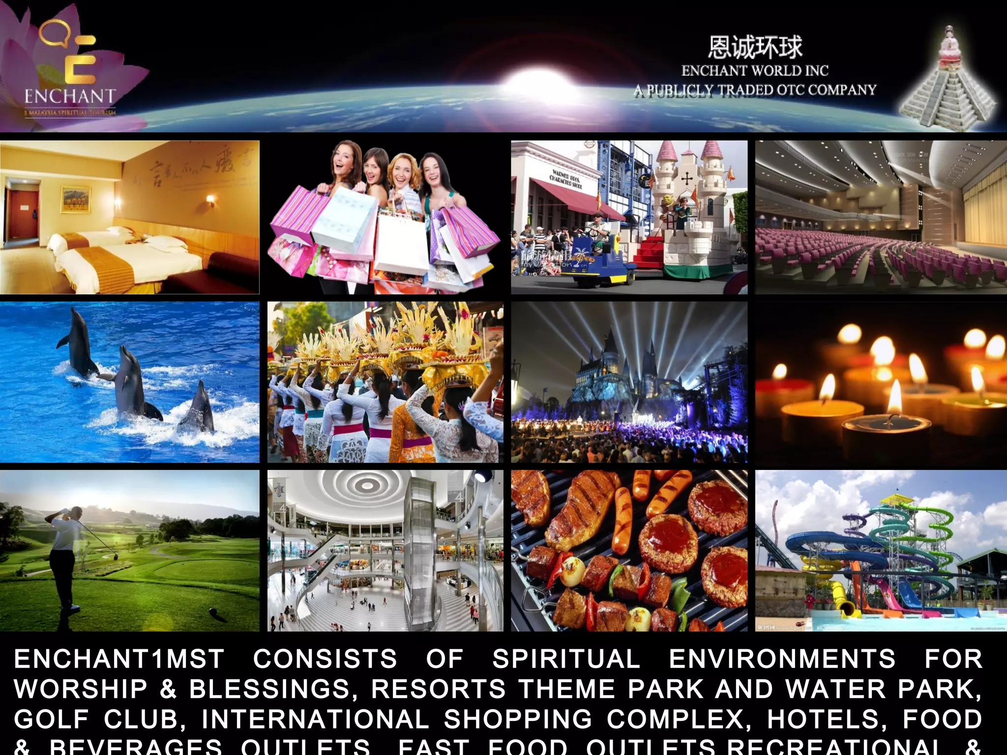 ENCHANT1MST CONSISTS OF SPIRITUAL ENVIRONMENTS FOR
WORSHIP & BLESSINGS, RESORTS THEME PARK AND WATER PARK,
GOLF CLUB, INTERNATIONAL SHOPPING COMPLEX, HOTELS, FOOD

 