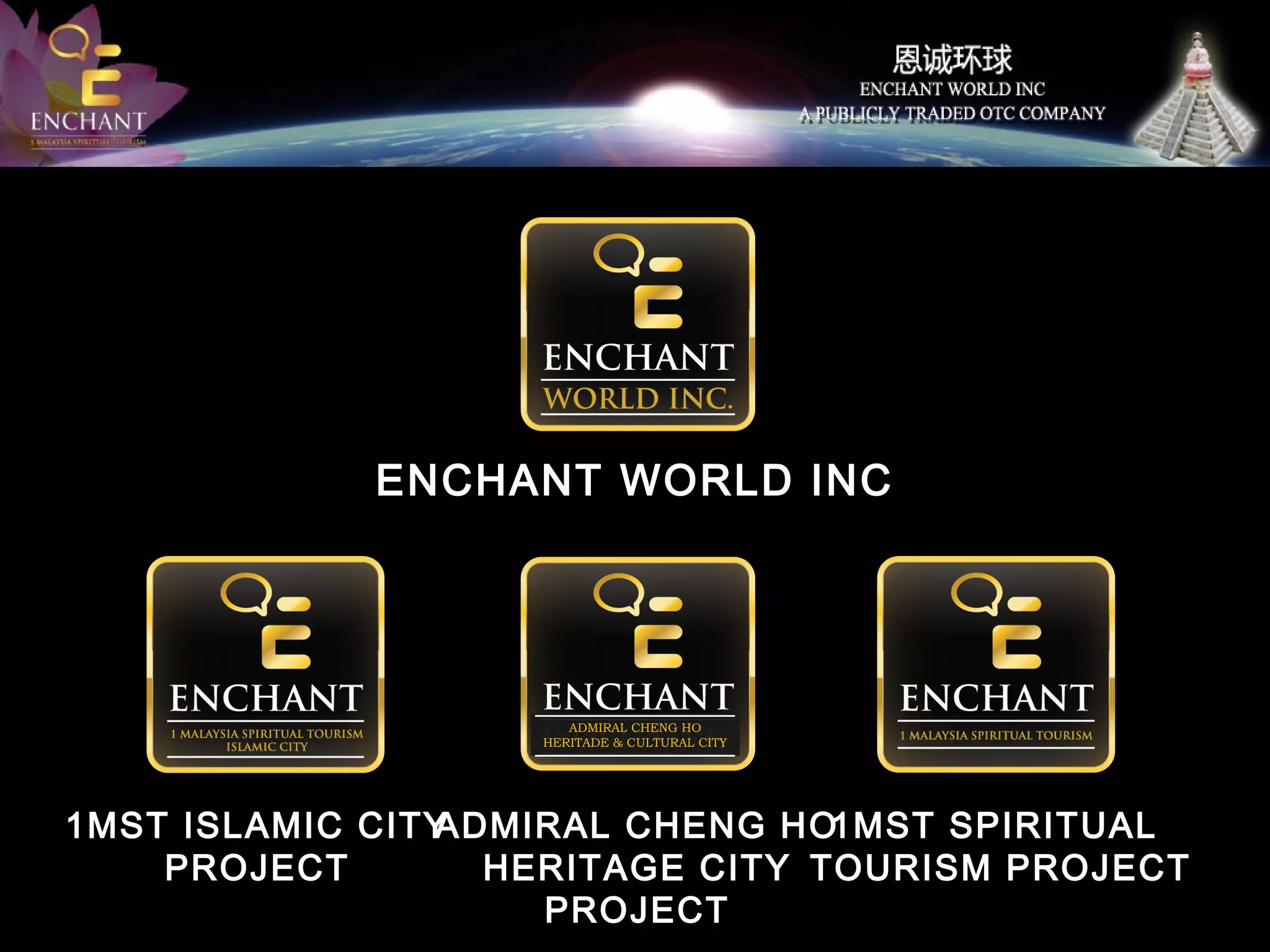 ENCHANT WORLD INC

ADMIRAL CHENG HO
HERITADE & CULTURAL CITY

1MST ISLAMIC CITY
ADMIRAL CHENG HO1MST SPIRITUAL
PROJECT
HERITAGE CITY TOURISM PROJECT
PROJECT

 