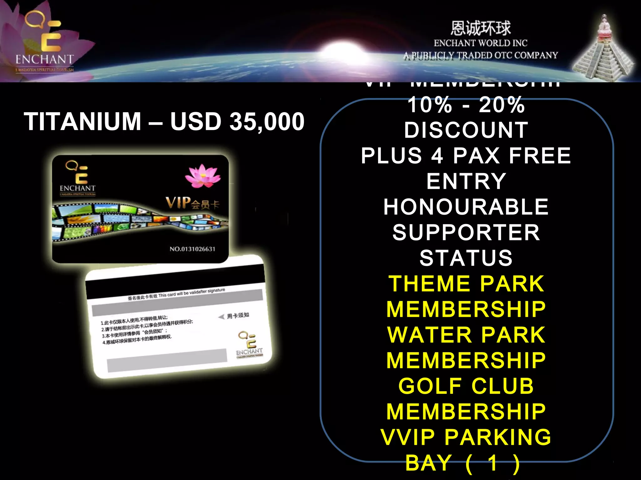 TITANIUM – USD 35,000

50 SUPPORT LOTS
VIP MEMBERSHIP
10% - 20%
DISCOUNT
PLUS 4 PAX FREE
ENTRY
HONOURABLE
SUPPORTER
STATUS
THEME PARK
MEMBERSHIP
WATER PARK
MEMBERSHIP
GOLF CLUB
MEMBERSHIP
VVIP PARKING
BAY （ 1 ）

 