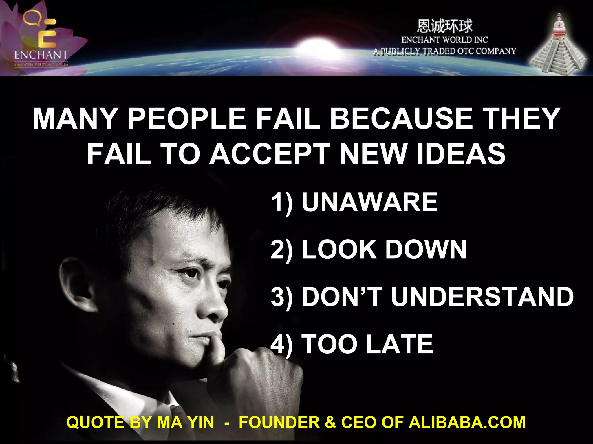 MANY PEOPLE FAIL BECAUSE THEY
FAIL TO ACCEPT NEW IDEAS
1) UNAWARE
2) LOOK DOWN
3) DON’T UNDERSTAND
4) TOO LATE
QUOTE BY MA YIN - FOUNDER & CEO OF ALIBABA.COM

 