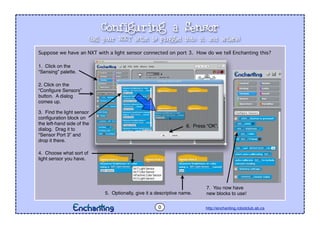 Configuring a Sensor
http://enchanting.robotclub.ab.ca
Suppose we have an NXT with a light sensor connected on port 3. How do we tell Enchanting this?
0
(tell your NXT what is plugged into it, and where)
1. Click on the
“Sensing” palette.
2. Click on the
“Conﬁgure Sensors”
button. A dialog
comes up.
3. Find the light sensor
conﬁguration block on
the left-hand side of the
dialog. Drag it to
“Sensor Port 3” and
drop it there.
4. Choose what sort of
light sensor you have.
5. Optionally, give it a descriptive name.
6. Press “OK”.
7. You now have
new blocks to use!
 