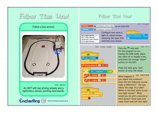 Follow That Line!
➔ as on Card #4.
➔ .
Conﬁgure and name a
light or colour sensor,
choosing the type that
matches your sensor.
Click the and wait
for the program to run.
Unplug the USB cable, place
the robot on or beside a line,
and press the orange “enter”
button on the NXT.
Press the dark grey “exit”
button to stop the robot.
GET	
  READY
TRY	
  THIS	
  CODE DO	
  IT!
What happens if
you adjust the numbers?
Does the line-following course
make a difference? Can you
follow the edge of a table?
Where is the best place to put
your light sensor? What
would you do with a second or
third sensor? Draw eyes and
make them look left and right!
GO	
  FARTHER
YOU	
  NEED
An NXT with two driving wheels and a
light/colour sensor pointing downwards.
Follow a line around.
Follow That Line!
http://enchanting.robotclub.ab.ca10
 