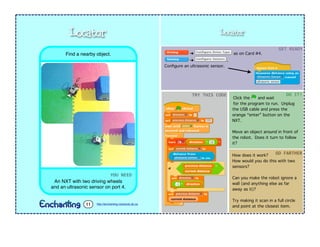 Locator
➔ as on Card #4.
➔ .
Conﬁgure an ultrasonic sensor.
Click the and wait
for the program to run. Unplug
the USB cable and press the
orange “enter” button on the
NXT.
Move an object around in front of
the robot. Does it turn to follow
it?
GET	
  READY
TRY	
  THIS	
  CODE DO	
  IT!
How does it work?
How would you do this with two
sensors?
Can you make the robot ignore a
wall (and anything else as far
away as it)?
Try making it scan in a full circle
and point at the closest item.
GO	
  FARTHER
YOU	
  NEED
An NXT with two driving wheels
and an ultrasonic sensor on port 4.
Find a nearby object.
Locator
http://enchanting.robotclub.ab.ca11
 