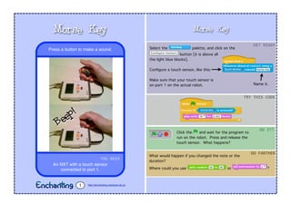 Morse Key
Select the palette, and click on the
button [it is above all
the light blue blocks].
Conﬁgure a touch sensor, like this:
Make sure that your touch sensor is
on port 1 on the actual robot.
Click the and wait for the program to
run on the robot. Press and release the
touch sensor. What happens?
GET	
  READY
TRY	
  THIS	
  CODE
DO	
  IT!
What would happen if you changed the note or the
duration?
Where could you use or ?
GO	
  FARTHER
YOU	
  NEED
An NXT with a touch sensor
connected to port 1.
Press a button to make a sound.
Morse Key
http://enchanting.robotclub.ab.ca1
Name it.
Beep!
 