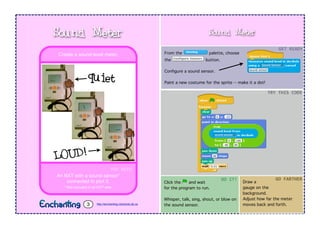 Sound Meter
From the palette, choose
the button.
Conﬁgure a sound sensor.
Paint a new costume for the sprite -- make it a dot!
Click the and wait
for the program to run.
Whisper, talk, sing, shout, or blow on
the sound sensor.
GET	
  READY
TRY	
  THIS	
  CODE
DO	
  IT!
YOU	
  NEED
An NXT with a sound sensor*
connected to port 2.
* Not included in all NXT sets.
Create a sound-level meter.
Sound Meter
http://enchanting.robotclub.ab.ca3
Draw a
gauge on the
background.
Adjust how far the meter
moves back and forth.
GO	
  FARTHER
quiet
LOUD!
 