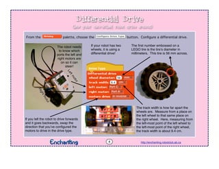 Differential Drive
http://enchanting.robotclub.ab.ca
From the palette, choose the button. Conﬁgure a differential drive.
The ﬁrst number embossed on a
LEGO tire is the tire’s diameter in
millimeters. This tire is 56 mm across.
The track width is how far apart the
wheels are. Measure from a place on
the left wheel to that same place on
the right wheel. Here, measuring from
the left-most point of the left wheel to
the left-most point of the right wheel,
the track width is about 9.4 cm.
PortA
Rightmotor
PortC
Leftmotor
9.4 cm
4
If you tell the robot to drive forwards
and it goes backwards, swap the
direction that you’ve conﬁgured the
motors to drive in the drive type.
The robot needs
to know which
ports the left and
right motors are
on so it can
steer!
If your robot has two
wheels, it is using a
differential drive!
(lets your two-wheel robot drive around)
 