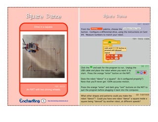 Square Dance
From the palette, choose the
button. Conﬁgure a differential drive, using the instructions on Card
#4. Measure numbers to match your robot.
Click the and wait for the program to run. Unplug the
USB cable and place the robot where you want it to
start. Press the orange “enter” button on the NXT.
Does the robot “dance” in a square? (Is it conﬁgured properly?)
Note that you’ll never get 100% accurate motion.
Press the orange “enter” and dark grey “exit” buttons on the NXT to
quit the program before plugging it back into the computer.
GET	
  READY
TRY	
  THIS	
  CODE
DO	
  IT!
What other shapes and patterns could you make the
robot “dance”? Could you have one robot “dance” a square inside a
square being “danced” by another robot, at different speeds?
GO	
  FARTHER
YOU	
  NEED
An NXT with two driving wheels.
Drive in a square.
Square Dance
http://enchanting.robotclub.ab.ca5
 