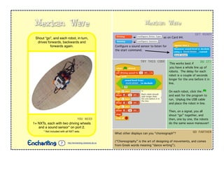 Mexican Wave
➔ as on Card #4.
➔ .
Conﬁgure a sound sensor to listen for
the start command.
This works best if
you have a whole line up of
robots. The delay for each
robot is a couple of seconds
longer for the one before it in
line.
On each robot, click the
and wait for the program to
run. Unplug the USB cable
and place the robot in line.
Then, on a signal, you all
shout “go” together, and
then, one by one, the robots
do the same wave maneuver!
GET	
  READY
TRY	
  THIS	
  CODE DO	
  IT!
What other displays can you “choreograph”?
(“Choreography” is the art of designing of movements, and comes
from Greek words meaning “dance writing”).
GO	
  FARTHER
YOU	
  NEED
1+ NXTs, each with two driving wheels
and a sound sensor* on port 2.
* Not included with all NXT sets.
Shout “go”, and each robot, in turn,
drives forwards, backwards and
forwards again.
Mexican Wave
http://enchanting.robotclub.ab.ca7
 