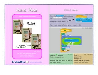 Sound Meter
From the palette, choose
the button.
Conﬁgure a sound sensor.
Paint a new costume for the sprite -- make it a dot!
Click the and wait
for the program to run.
Whisper, talk, sing, shout, or blow on
the sound sensor.
GET$READY
TRY$THIS$CODE
DO$IT!
YOU$NEED
An NXT with a sound sensor*
connected to port 2.
* Not included in all NXT sets.
Create a sound-level meter.
Sound Meter
http://enchanting.robotclub.ab.ca3
Draw a
gauge on the
background.
Adjust how far the meter
moves back and forth.
GO$FARTHER
quiet
LOUD!
 