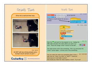 Crash Test
➔ as on Card #4.
➔ .
Conﬁgure a touch sensor for use as a
bumper.
Click the and wait for the program to run. Unplug the
USB cable and place the robot where you want it to
start. Press the orange “enter” button on the NXT.
The robot drives until it hits something. Pick it up and press the
“enter” button again. It drives until it hits something.
GET$READY
TRY$THIS$CODE
DO$IT!
Can you make the robot say something when it hits a
wall, such as, “Ouch, my nose” or “Ooof”? Could you
draw eyes on it and make it wince?
How would you make the robot explore a room? Try it out!
GO$FARTHER
YOU$NEED
An NXT with two driving wheels and a
bumper (touch sensor) on port 1.
Drive into a wall and then stop.
Crash Test
http://enchanting.robotclub.ab.ca6
 