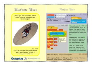 Mexican Wave
➔ as on Card #4.
➔ .
Conﬁgure a sound sensor to listen for
the start command.
This works best if
you have a whole line up of
robots. The delay for each
robot is a couple of seconds
longer for the one before it in
line.
On each robot, click the
and wait for the program to
run. Unplug the USB cable
and place the robot in line.
Then, on a signal, you all
shout “go” together, and
then, one by one, the robots
do the same wave maneuver!
GET$READY
TRY$THIS$CODE DO$IT!
What other displays can you “choreograph”?
(“Choreography” is the art of designing of movements, and comes
from Greek words meaning “dance writing”).
GO$FARTHER
YOU$NEED
1+ NXTs, each with two driving wheels
and a sound sensor* on port 2.
* Not included with all NXT sets.
Shout “go”, and each robot, in turn,
drives forwards, backwards and
forwards again.
Mexican Wave
http://enchanting.robotclub.ab.ca7
 