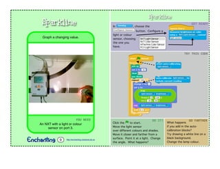 Sparkline In , choose the
button. Conﬁgure a
light or colour
sensor, choosing
the one you
have.
GET$READY
TRY$THIS$CODE
YOU$NEED
An NXT with a light or colour
sensor on port 3.
Graph a changing value.
Sparkline
http://enchanting.robotclub.ab.ca9
Click the to start.
Move the light sensor
over different colours and shades.
Move it closer and farther from a
surface. Point it at a light. Change
the angle. What happens?
DO$IT!
What happens
if you add in the auto-
calibration blocks?
Try drawing a white line on a
black background.
Change the lamp colour.
GO$FARTHER
 