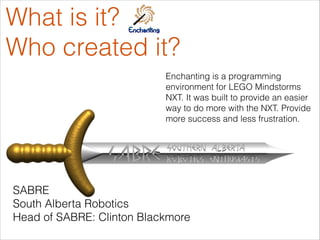 What is it?
Who created it?
Enchanting is a programming
environment for LEGO Mindstorms
NXT. It was built to provide an easier
way to do more with the NXT. Provide
more success and less frustration.
SABRE
South Alberta Robotics
Head of SABRE: Clinton Blackmore
 