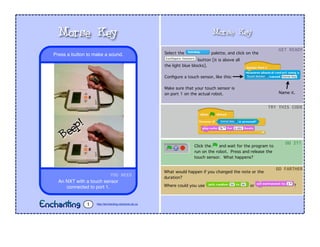 Morse Key
Select the palette, and click on the
button [it is above all
the light blue blocks].
Conﬁgure a touch sensor, like this:
Make sure that your touch sensor is
on port 1 on the actual robot.
Click the and wait for the program to
run on the robot. Press and release the
touch sensor. What happens?
GET$READY
TRY$THIS$CODE
DO$IT!
What would happen if you changed the note or the
duration?
Where could you use or ?
GO$FARTHER
YOU$NEED
An NXT with a touch sensor
connected to port 1.
Press a button to make a sound.
Morse Key
http://enchanting.robotclub.ab.ca1
Name it.
Beep!
 
