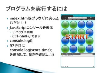   index.htmlをブラウザに突っ込
    むだけ！！
   JavaScriptコンソールを表示
    ◦ デバッグに利用
    ◦ Ctrl+Shift+J で表示
   console.log();
   97行目に
    console.log(score.time);
    を追記して、動きを確認しよう
 