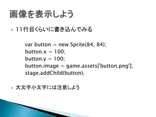   11行目くらいに書き込んでみる

     var button = new Sprite(84, 84);
     button.x = 100;
     button.y = 100;
     button.image = game.assets['button.png'];
     stage.addChild(button);

   大文字小文字には注意しよう
 