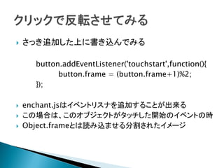    さっき追加した上に書き込んでみる

      button.addEventListener('touchstart',function(){
            button.frame = (button.frame+1)%2;
      });

   enchant.jsはイベントリスナを追加することが出来る
   この場合は、このオブジェクトがタッチした開始のイベントの時
   Object.frameとは読み込ませる分割されたイメージ
 
