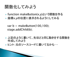    function makeButton(x,y)という関数を作る
   座標x,yの位置に表示されるようにしてみる

    var b = makeButton(100,100);
    stage.addChild(b);

   上記のように書いて、先ほどと同じ動きをする関数を
    作成してみよう
   ヒント：元のソースコードに書いてるかも･･･
 
